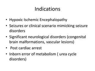 Indications
• Hypoxic Ischemic Encephalopathy
• Seizures or clinical scenario mimicking seizure
disorders
• Significant neurological disorders (congenital
brain malformations, vascular lesions)
• Post cardiac arrest
• Inborn error of metabolism ( urea cycle
disorders)
 