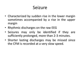 Seizure
• Characterized by sudden rise in the lower margin
sometimes accompanied by a rise in the upper
margin
• Rhythmic discharges on the raw EEG
• Seizures may only be identified if they are
sufficiently prolonged, more than 2-3 minutes.
• Shorter lasting discharges may be missed since
the CFM is recorded at a very slow speed.
 