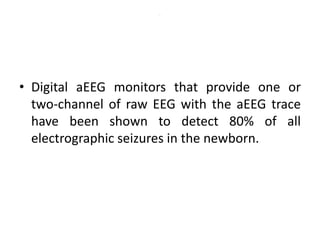 .
• Digital aEEG monitors that provide one or
two-channel of raw EEG with the aEEG trace
have been shown to detect 80% of all
electrographic seizures in the newborn.
 