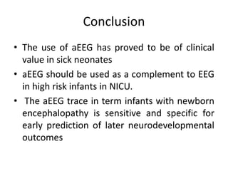 Conclusion
• The use of aEEG has proved to be of clinical
value in sick neonates
• aEEG should be used as a complement to EEG
in high risk infants in NICU.
• The aEEG trace in term infants with newborn
encephalopathy is sensitive and specific for
early prediction of later neurodevelopmental
outcomes
 