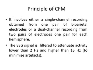 Principle of CFM
• It involves either a single-channel recording
obtained from one pair of biparietal
electrodes or a dual-channel recording from
two pairs of electrodes one pair for each
hemisphere.
• The EEG signal is filtered to attenuate activity
lower than 2 Hz and higher than 15 Hz (to
minimize artefacts).
 