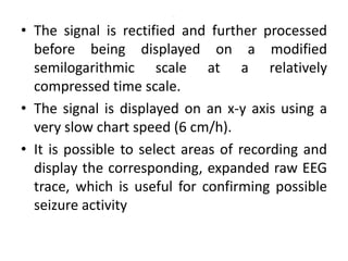 .
• The signal is rectified and further processed
before being displayed on a modified
semilogarithmic scale at a relatively
compressed time scale.
• The signal is displayed on an x-y axis using a
very slow chart speed (6 cm/h).
• It is possible to select areas of recording and
display the corresponding, expanded raw EEG
trace, which is useful for confirming possible
seizure activity
 