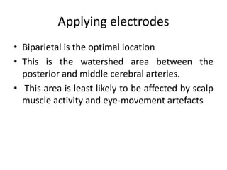Applying electrodes
• Biparietal is the optimal location
• This is the watershed area between the
posterior and middle cerebral arteries.
• This area is least likely to be affected by scalp
muscle activity and eye-movement artefacts
 