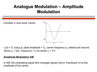 Analogue Modulation – Amplitude Modulation v c ( t ) =  V c  cos (  c t ), peak amplitude =  V c , carrier frequency   c  radians per second. Since   c  = 2  f c , frequency =  f c  Hz where  f c  =  1/ T . Consider a 'sine wave' carrier. Amplitude Modulation AM In AM, the modulating signal (the message signal)  m ( t ) is 'impressed' on to the  amplitude of the carrier. 