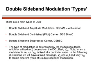 Double Sideband Modulation 'Types' There are 3 main types of DSB Double Sideband Amplitude Modulation, DSBAM – with carrier Double Sideband Diminished (Pilot) Carrier, DSB Dim C Double Sideband Suppressed Carrier, DSBSC The type of modulation is determined by the modulation depth, which for a fixed  m ( t ) depends on the DC offset,  V DC . Note, when a modulator is set up,  V DC  is fixed at a particular value. In the following illustrations we will have a fixed message,  V m  cos   m t  and vary  V DC  to obtain different types of Double Sideband modulation. 