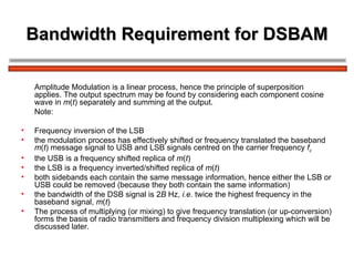 Bandwidth Requirement for DSBAM Amplitude Modulation is a linear process, hence the principle of superposition applies. The output spectrum may be found by considering each component cosine wave in  m ( t ) separately and summing at the output. Note:  Frequency inversion of the LSB the modulation process has effectively shifted or frequency translated the baseband  m ( t ) message signal to USB and LSB signals centred on the carrier frequency  f c the USB is a frequency shifted replica of  m ( t ) the LSB is a frequency inverted/shifted replica of  m ( t ) both sidebands each contain the same message information, hence either the LSB or USB could be removed (because they both contain the same information) the bandwidth of the DSB signal is 2 B  Hz,  i.e.  twice the highest frequency in the baseband signal,  m ( t ) The process of multiplying (or mixing) to give frequency translation (or up-conversion) forms the basis of radio transmitters and frequency division multiplexing which will be discussed later. 