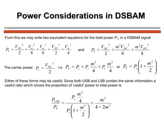 Power Considerations in DSBAM  From this we may write two equivalent equations for the total power  P T , in a DSBAM signal The carrier power   and or i.e. Either of these forms may be useful. Since both USB and LSB contain the same information a  useful ratio which shows the proportion of 'useful' power to total power is 