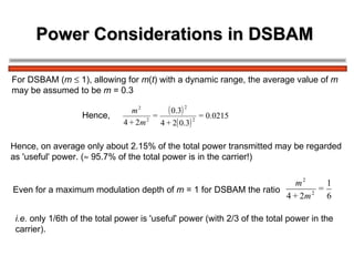 Power Considerations in DSBAM  For DSBAM ( m     1), allowing for  m ( t ) with a dynamic range, the average value of  m   may be assumed to be  m  = 0.3 Hence, on average only about 2.15% of the total power transmitted may be regarded  as 'useful' power. (   95.7% of the total power is in the carrier!) Hence,  Even for a maximum modulation depth of  m  = 1 for DSBAM the ratio  i.e.  only 1/6th of the total power is 'useful' power (with 2/3 of the total power in the  carrier). 