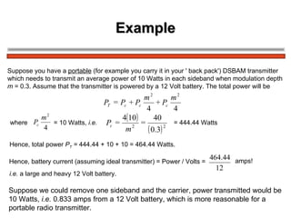 Example Suppose you have a  portable  (for example you carry it in your ' back pack') DSBAM transmitter  which needs to transmit an average power of 10 Watts in each sideband when modulation depth  m  = 0.3. Assume that the transmitter is powered by a 12 Volt battery. The total power will be  where  = 10 Watts,  i.e.   = 444.44 Watts   Hence, total power  P T  =  444.44 + 10 + 10 = 464.44 Watts.  Hence, battery current (assuming ideal transmitter) = Power / Volts =  i.e.  a large and heavy 12 Volt battery.   amps! Suppose we could remove one sideband and the carrier, power transmitted would be  10 Watts,  i.e.  0.833 amps from a 12 Volt battery, which is more reasonable for a  portable radio transmitter. 