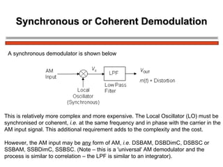 Synchronous or Coherent Demodulation A synchronous demodulator is shown below This is relatively more complex and more expensive. The Local Oscillator (LO) must be  synchronised or coherent,  i.e.  at the same frequency and in phase with the carrier in the AM input signal. This additional requirement adds to the complexity and the cost. However, the AM input may be  any  form of AM,  i.e.  DSBAM, DSBDimC, DSBSC or  SSBAM, SSBDimC, SSBSC. (Note – this is a 'universal' AM demodulator and the  process is similar to correlation – the LPF is similar to an integrator). 