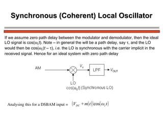 Synchronous (Coherent) Local Oscillator If we assume zero path delay between the modulator and demodulator, then the ideal  LO signal is cos(  c t ). Note – in general the will be a path delay, say   , and the LO  would then be cos(  c ( t –   ),  i.e.  the LO is synchronous with the carrier implicit in the received signal. Hence for an ideal system with zero path delay Analysing this for a DSBAM input =   