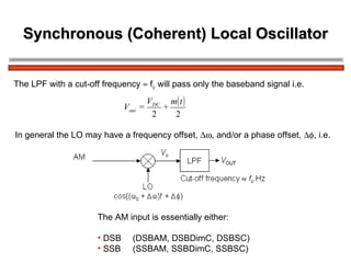 Synchronous (Coherent) Local Oscillator The LPF with a cut-off frequency    f c  will pass only the baseband signal i.e.  In general the LO may have a frequency offset,   , and/or a phase offset,   , i.e. The AM input is essentially either: DSB (DSBAM, DSBDimC, DSBSC) SSB (SSBAM, SSBDimC, SSBSC) 