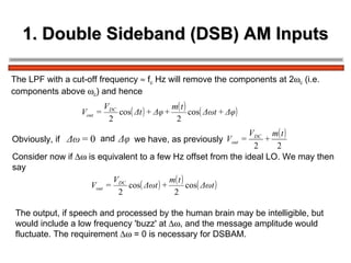 1. Double Sideband (DSB) AM Inputs The LPF with a cut-off frequency    f c  Hz will remove the components at 2  c  (i.e.  components above   c ) and hence Obviously, if  and   we have, as previously  Consider now if    is equivalent to a few Hz offset from the ideal LO. We may then  say The output, if speech and processed by the human brain may be intelligible, but  would include a low frequency 'buzz' at   , and the message amplitude would  fluctuate. The requirement    = 0 is necessary for DSBAM. 