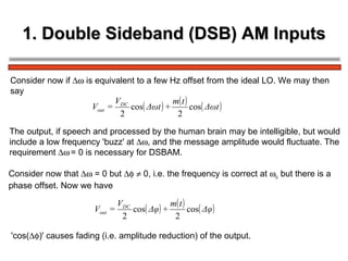1. Double Sideband (DSB) AM Inputs Consider now if    is equivalent to a few Hz offset from the ideal LO. We may then  say The output, if speech and processed by the human brain may be intelligible, but would  include a low frequency 'buzz' at   , and the message amplitude would fluctuate. The  requirement     = 0 is necessary for DSBAM. Consider now that    = 0 but       0, i.e. the frequency is correct at   c  but there is a phase offset. Now we have  'cos(  )' causes fading (i.e. amplitude reduction) of the output.  