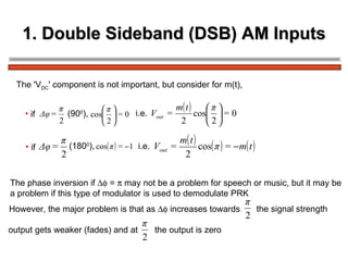 1. Double Sideband (DSB) AM Inputs The 'V DC ' component is not important, but consider for m(t), if  (90 0 ),   i.e.   (180 0 ),   if  i.e.   The phase inversion if    =    may not be a problem for speech or music, but it may be  a problem if this type of modulator is used to demodulate PRK  However, the major problem is that as    increases towards  the signal strength  output gets weaker (fades) and at  the output is zero  