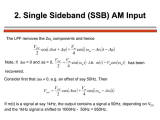 2. Single Sideband (SSB) AM Input The LPF removes the 2  c  components and hence Note, if    = 0 and    = 0,  ,i.e.   has been recovered. Consider first that       0, e.g. an offset of say 50Hz. Then If m(t) is a signal at say 1kHz, the output contains a signal a 50Hz, depending on V DC   and the 1kHz signal is shifted to 1000Hz -  50Hz = 950Hz.  