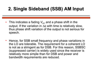 2. Single Sideband (SSB) AM Input This indicates a fading  V DC   and a phase shift in the output. If the variation in    with time is relatively slow, thus phase shift variation of the output is not serious for speech. Hence, for SSB small frequency and phase variations in the LO are tolerable. The requirement for a coherent LO is not as a stringent as for DSB. For this reason, SSBSC (suppressed carrier) is widely used since the receiver is relatively more simple than for DSB and power and bandwidth requirements are reduced. 
