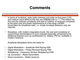Comments In terms of 'evolution', early radio schemes and radio on long wave (LW) and medium wave (MW) to this day use DSBAM with  m  < 1. The reason for this was the reduced complexity and cost of 'millions' of receivers compared to the extra cost and power requirements of a few large LW/MW transmitters for broadcast radio,  i.e.  simple envelope detectors only are required. Nowadays, with modern integrated circuits, the cost and complexity of synchronous demodulators is much reduced especially compared to the additional features such as synthesised LO, display, FM  etc.  available in modern receivers. Amplitude Modulation forms the basis for: Digital Modulation – Amplitude Shift Keying ASK Digital Modulation – Phase Reversal Keying PRK Multiplexing – Frequency Division Multiplexing FDM Up conversion – Radio transmitters Down conversion – Radio receivers 