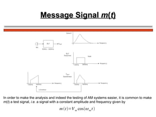Message Signal  m ( t ) In order to make the analysis and indeed the testing of AM systems easier, it is common to make  m ( t ) a test signal,  i.e.  a signal with a constant amplitude and frequency given by 