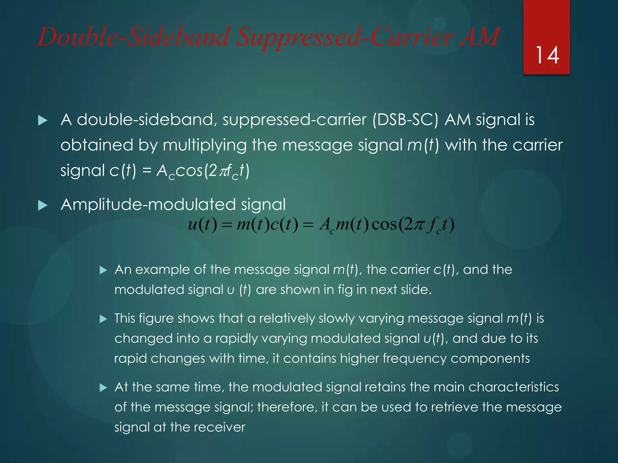 Double-Sideband Suppressed-Carrier AM


14

A double-sideband, suppressed-carrier (DSB-SC) AM signal is
obtained by multiplying the message signal m(t) with the carrier
signal c(t) = Accos(2fct)



Amplitude-modulated signal

u (t )  m(t )c(t )  Ac m(t ) cos(2 f c t )



An example of the message signal m(t), the carrier c(t), and the
modulated signal u (t) are shown in fig in next slide.



This figure shows that a relatively slowly varying message signal m(t) is
changed into a rapidly varying modulated signal u(t), and due to its
rapid changes with time, it contains higher frequency components



At the same time, the modulated signal retains the main characteristics
of the message signal; therefore, it can be used to retrieve the message
signal at the receiver

 