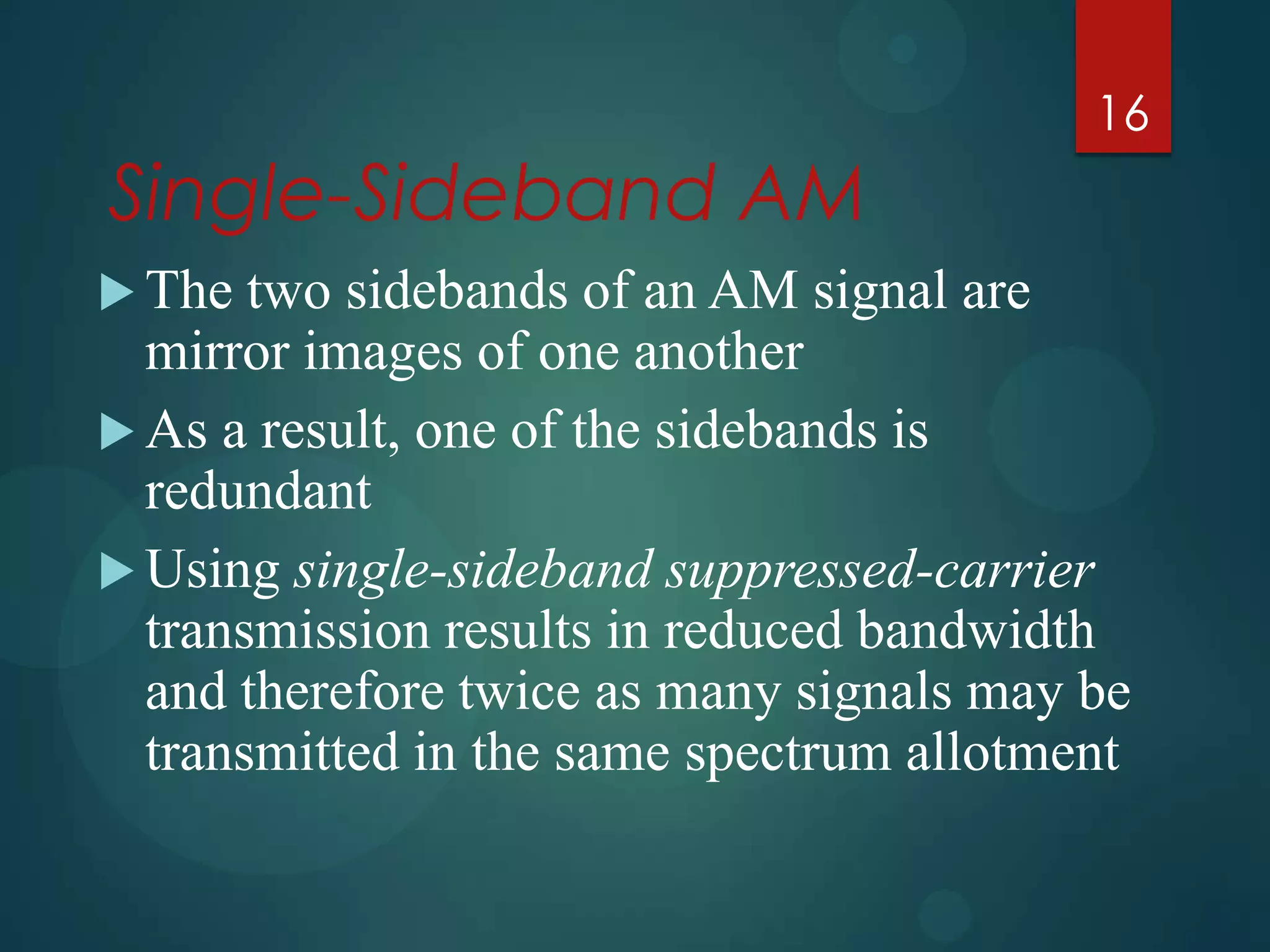 16

Single-Sideband AM
 The

two sidebands of an AM signal are
mirror images of one another
 As a result, one of the sidebands is
redundant
 Using single-sideband suppressed-carrier
transmission results in reduced bandwidth
and therefore twice as many signals may be
transmitted in the same spectrum allotment

 