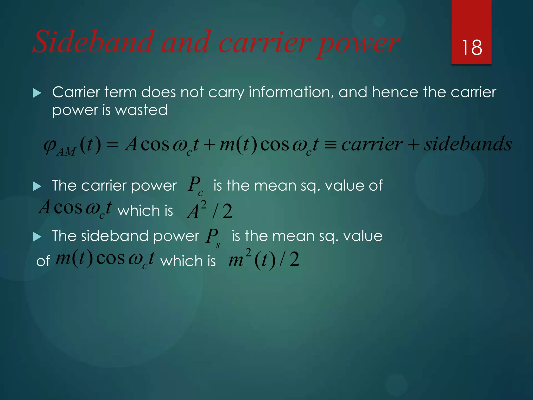 Sideband and carrier power


18

Carrier term does not carry information, and hence the carrier
power is wasted

 AM (t )  A cos ct  m(t ) cos ct  carrier  sidebands
Pc is the mean sq. value of
A cos c t which is A2 / 2
 The sideband power P is the mean sq. value
s
2
of m(t ) cos  c t which is m (t ) / 2


The carrier power

 