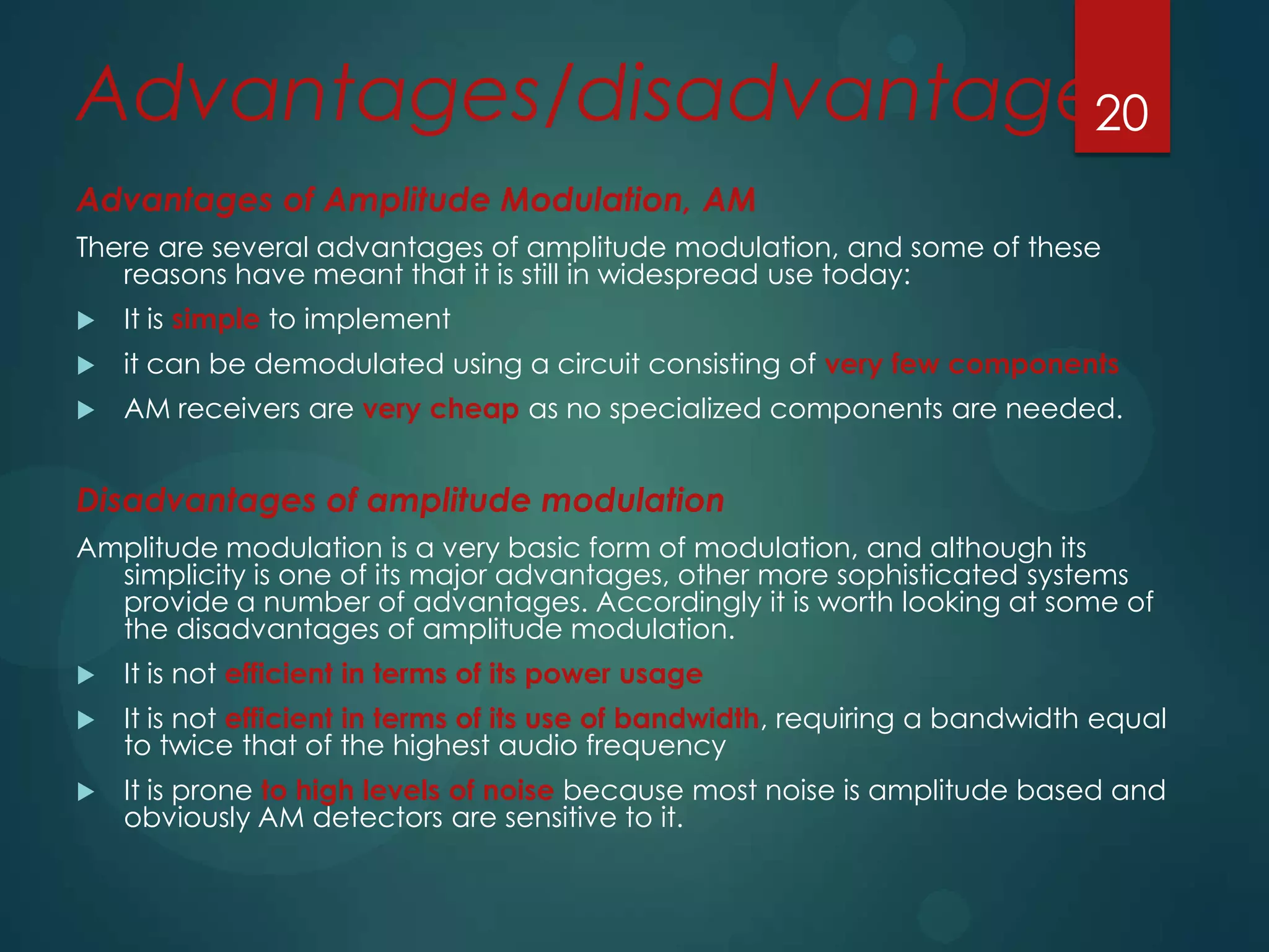 Advantages/disadvantages
20
Advantages of Amplitude Modulation, AM
There are several advantages of amplitude modulation, and some of these
reasons have meant that it is still in widespread use today:


It is simple to implement



it can be demodulated using a circuit consisting of very few components



AM receivers are very cheap as no specialized components are needed.

Disadvantages of amplitude modulation
Amplitude modulation is a very basic form of modulation, and although its
simplicity is one of its major advantages, other more sophisticated systems
provide a number of advantages. Accordingly it is worth looking at some of
the disadvantages of amplitude modulation.


It is not efficient in terms of its power usage



It is not efficient in terms of its use of bandwidth, requiring a bandwidth equal
to twice that of the highest audio frequency



It is prone to high levels of noise because most noise is amplitude based and
obviously AM detectors are sensitive to it.

 