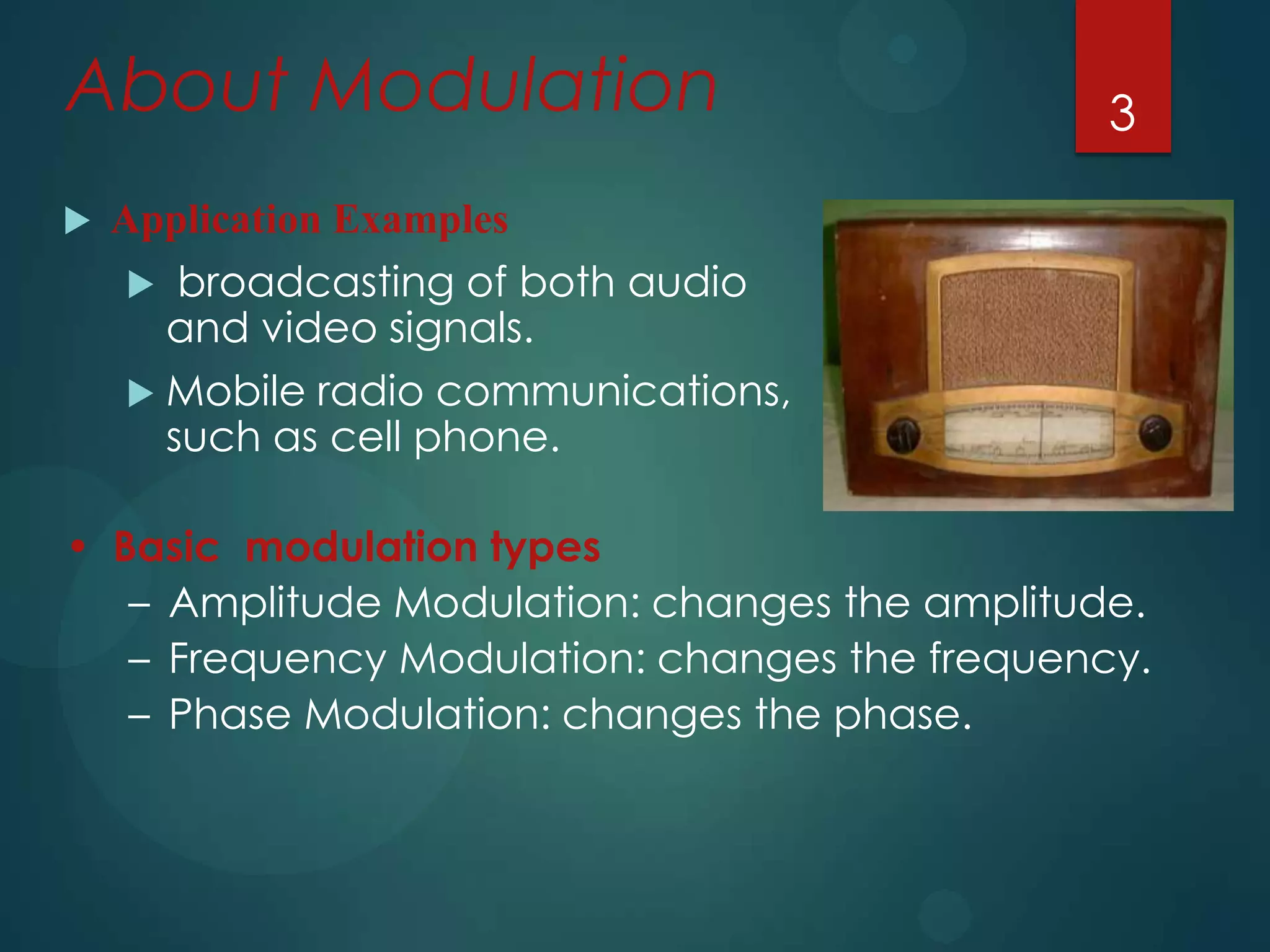 About Modulation


3

Application Examples
broadcasting of both audio
and video signals.
 Mobile radio communications,
such as cell phone.


• Basic modulation types
– Amplitude Modulation: changes the amplitude.
– Frequency Modulation: changes the frequency.
– Phase Modulation: changes the phase.

 