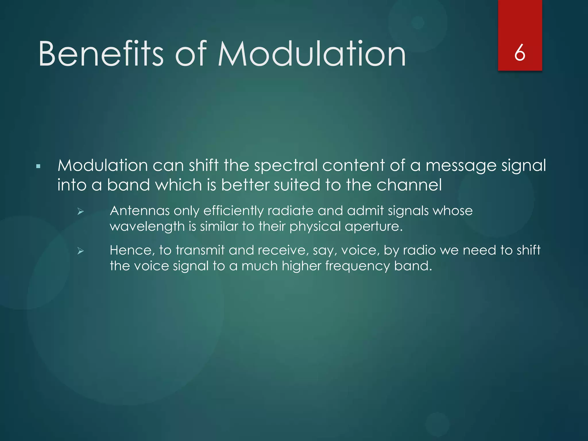 Benefits of Modulation



6

Modulation can shift the spectral content of a message signal
into a band which is better suited to the channel


Antennas only efficiently radiate and admit signals whose
wavelength is similar to their physical aperture.



Hence, to transmit and receive, say, voice, by radio we need to shift
the voice signal to a much higher frequency band.

 
