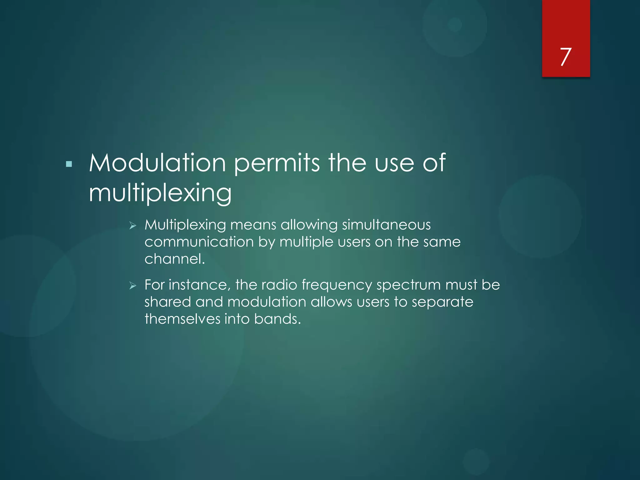 7



Modulation permits the use of
multiplexing


Multiplexing means allowing simultaneous
communication by multiple users on the same
channel.



For instance, the radio frequency spectrum must be
shared and modulation allows users to separate
themselves into bands.

 