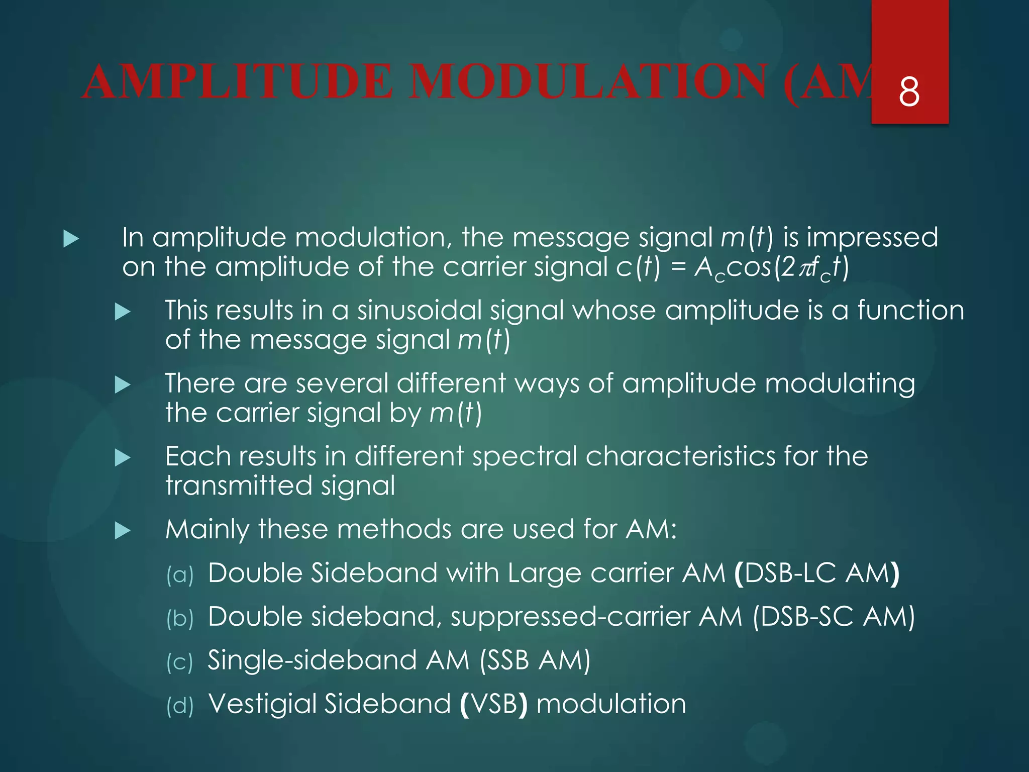 AMPLITUDE MODULATION (AM)8


In amplitude modulation, the message signal m(t) is impressed
on the amplitude of the carrier signal c(t) = Accos(2fct)


This results in a sinusoidal signal whose amplitude is a function
of the message signal m(t)



There are several different ways of amplitude modulating
the carrier signal by m(t)



Each results in different spectral characteristics for the
transmitted signal



Mainly these methods are used for AM:
(a)

Double Sideband with Large carrier AM (DSB-LC AM)

(b)

Double sideband, suppressed-carrier AM (DSB-SC AM)

(c)

Single-sideband AM (SSB AM)

(d)

Vestigial Sideband (VSB) modulation

 