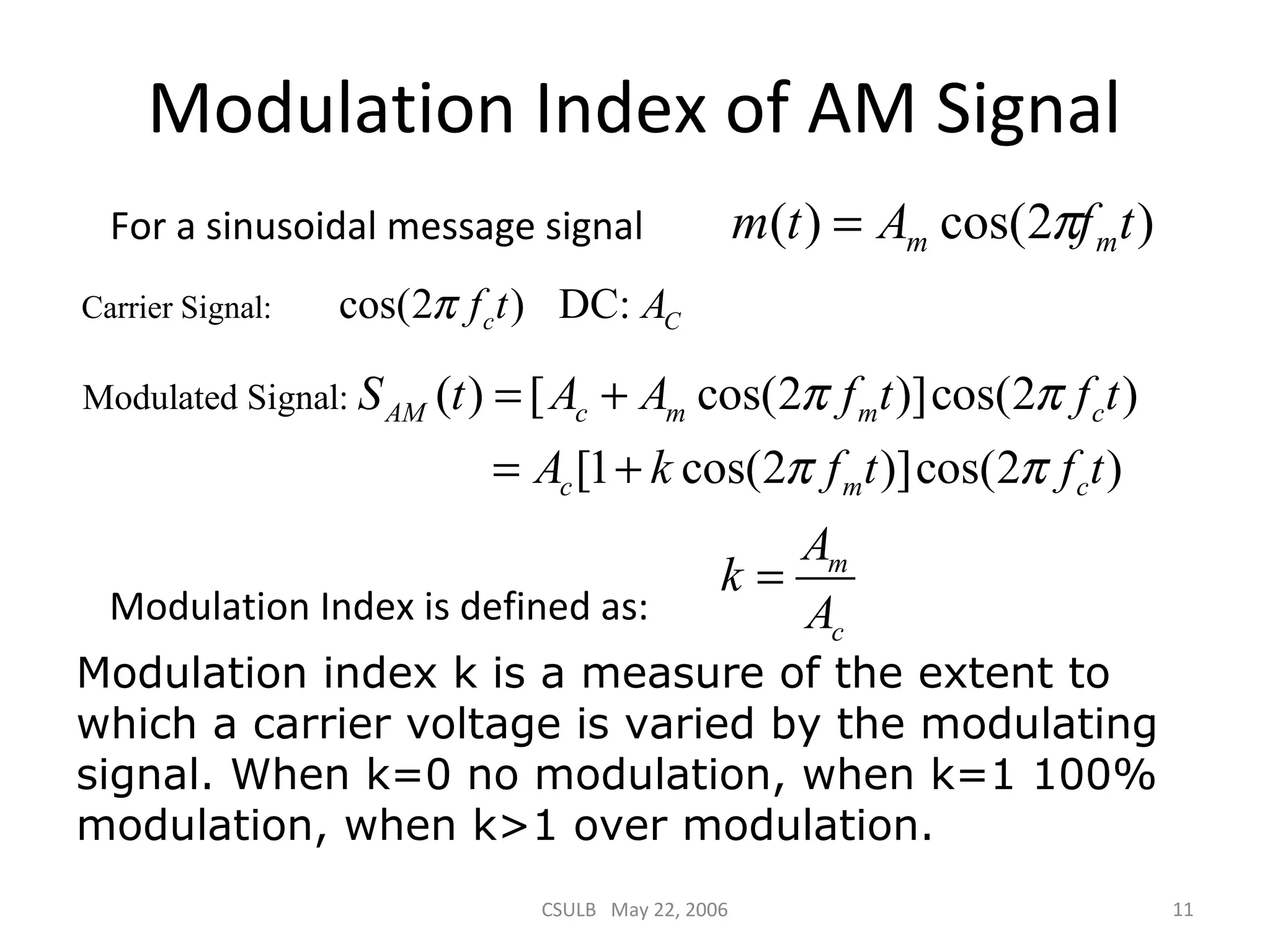 CSULB May 22, 2006 11
Modulation Index of AM Signal
m
c
A
k
A
=
)2cos()( tfAtm mm π=
Carrier Signal: cos(2 ) DC:c Cf t Aπ
For a sinusoidal message signal
Modulation Index is defined as:
Modulated Signal: ( ) [ cos(2 )]cos(2 )
[1 cos(2 )]cos(2 )
AM c m m c
c m c
S t A A f t f t
A k f t f t
π π
π π
= +
= +
Modulation index k is a measure of the extent to
which a carrier voltage is varied by the modulating
signal. When k=0 no modulation, when k=1 100%
modulation, when k>1 over modulation.
 
