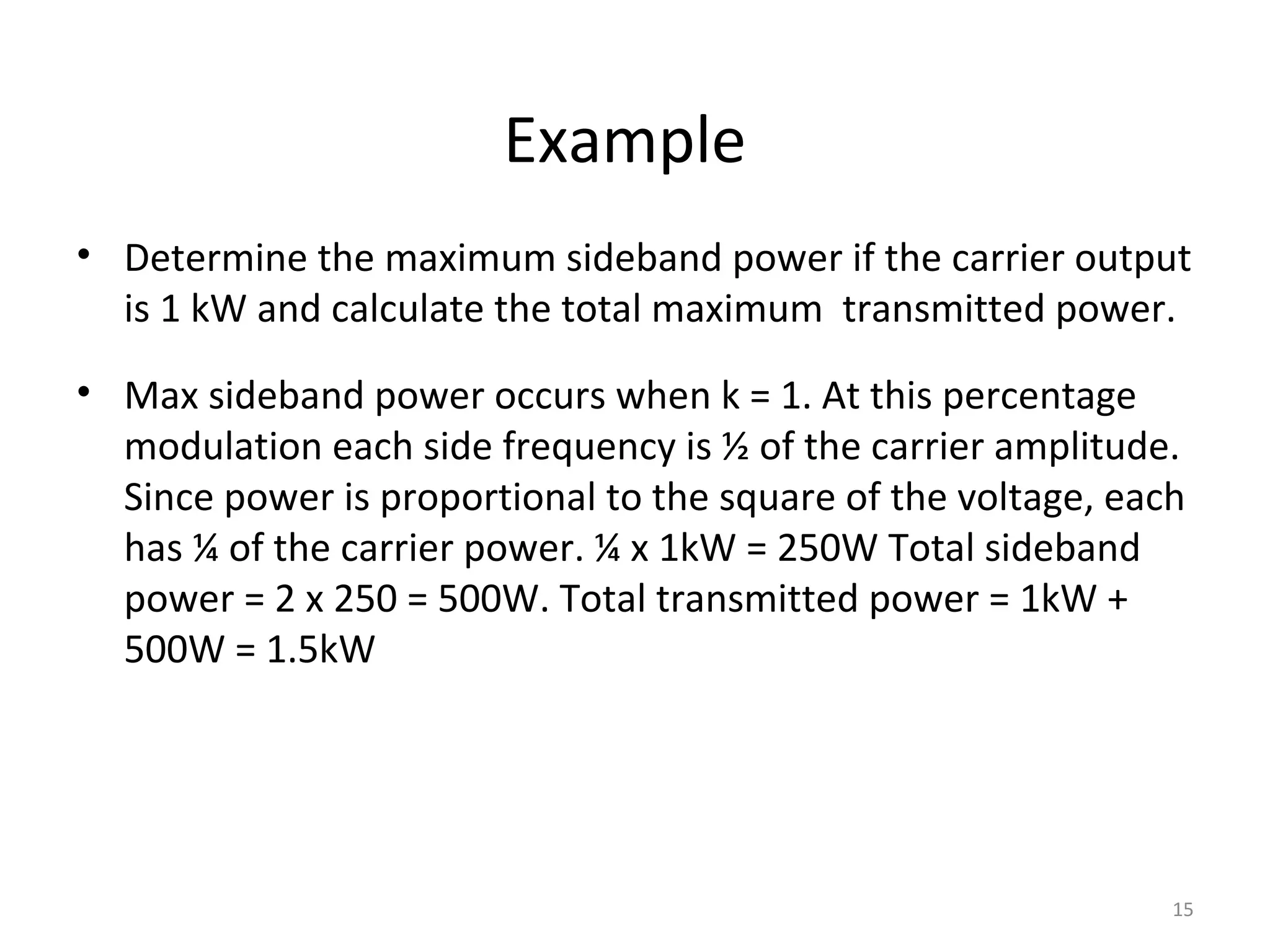 15
Example
• Determine the maximum sideband power if the carrier output
is 1 kW and calculate the total maximum transmitted power.
• Max sideband power occurs when k = 1. At this percentage
modulation each side frequency is ½ of the carrier amplitude.
Since power is proportional to the square of the voltage, each
has ¼ of the carrier power. ¼ x 1kW = 250W Total sideband
power = 2 x 250 = 500W. Total transmitted power = 1kW +
500W = 1.5kW
 