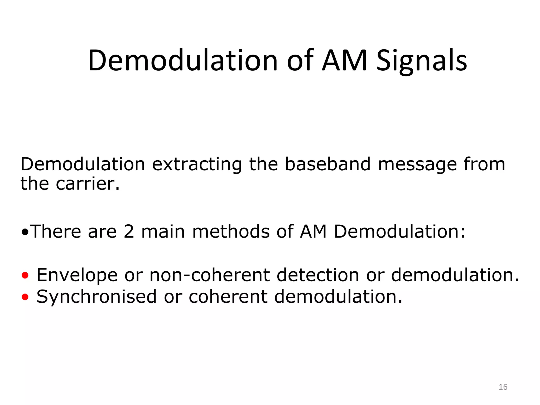16
Demodulation of AM Signals
Demodulation extracting the baseband message from
the carrier.
•There are 2 main methods of AM Demodulation:
• Envelope or non-coherent detection or demodulation.
• Synchronised or coherent demodulation.
 