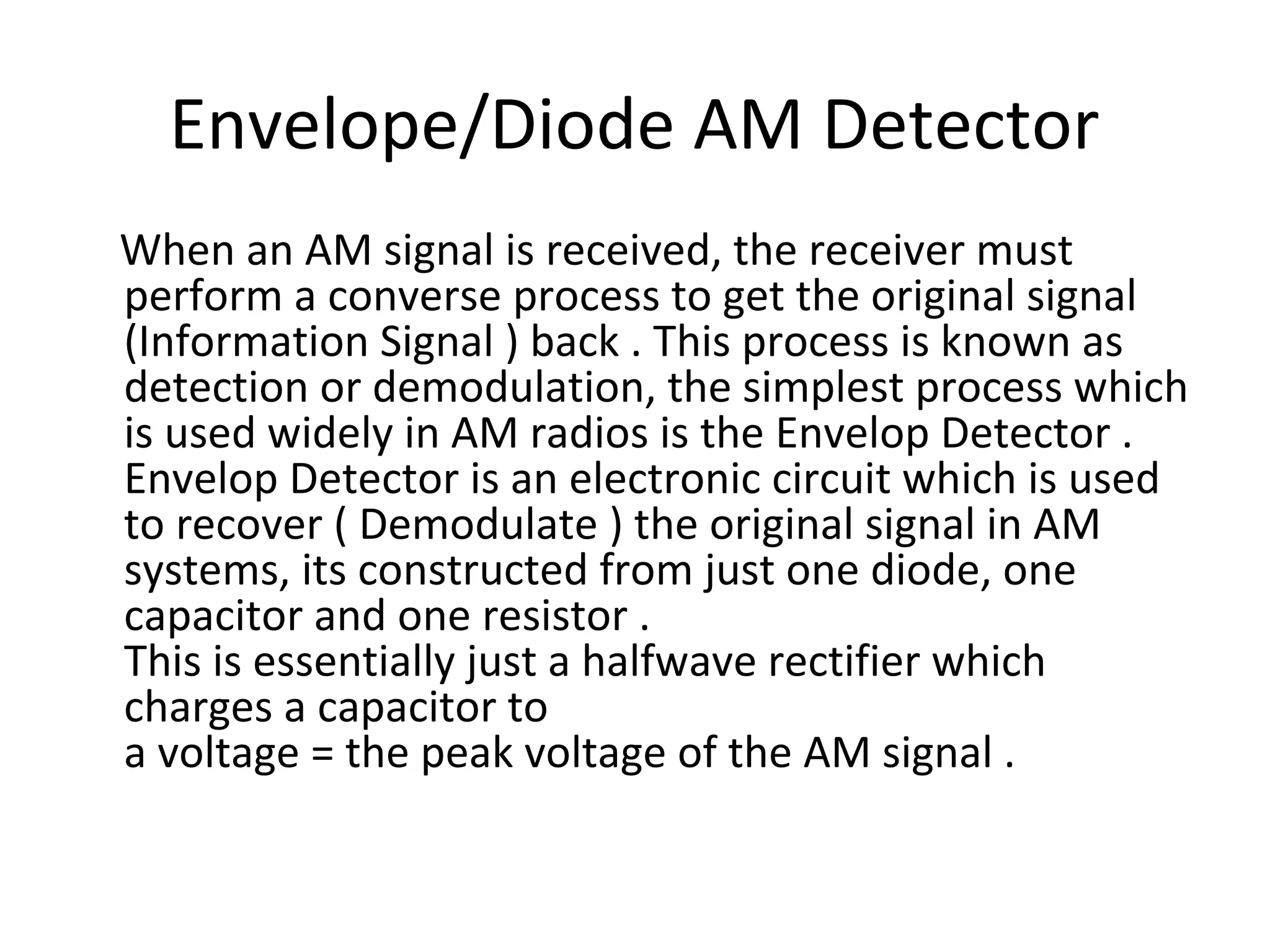 Envelope/Diode AM Detector
When an AM signal is received, the receiver must
perform a converse process to get the original signal
(Information Signal ) back . This process is known as
detection or demodulation, the simplest process which
is used widely in AM radios is the Envelop Detector .
Envelop Detector is an electronic circuit which is used
to recover ( Demodulate ) the original signal in AM
systems, its constructed from just one diode, one
capacitor and one resistor .
This is essentially just a halfwave rectifier which
charges a capacitor to
a voltage = the peak voltage of the AM signal .
 