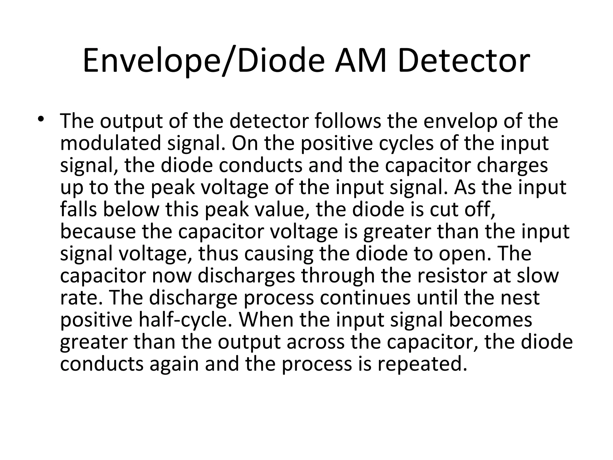 Envelope/Diode AM Detector
• The output of the detector follows the envelop of the
modulated signal. On the positive cycles of the input
signal, the diode conducts and the capacitor charges
up to the peak voltage of the input signal. As the input
falls below this peak value, the diode is cut off,
because the capacitor voltage is greater than the input
signal voltage, thus causing the diode to open. The
capacitor now discharges through the resistor at slow
rate. The discharge process continues until the nest
positive half-cycle. When the input signal becomes
greater than the output across the capacitor, the diode
conducts again and the process is repeated.
 