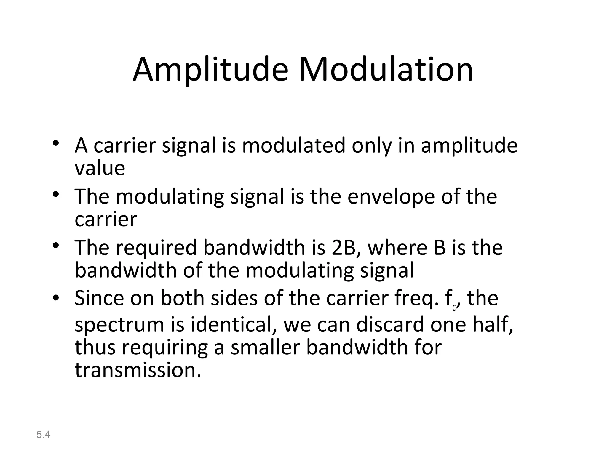 5.4
Amplitude Modulation
• A carrier signal is modulated only in amplitude
value
• The modulating signal is the envelope of the
carrier
• The required bandwidth is 2B, where B is the
bandwidth of the modulating signal
• Since on both sides of the carrier freq. fc, the
spectrum is identical, we can discard one half,
thus requiring a smaller bandwidth for
transmission.
 
