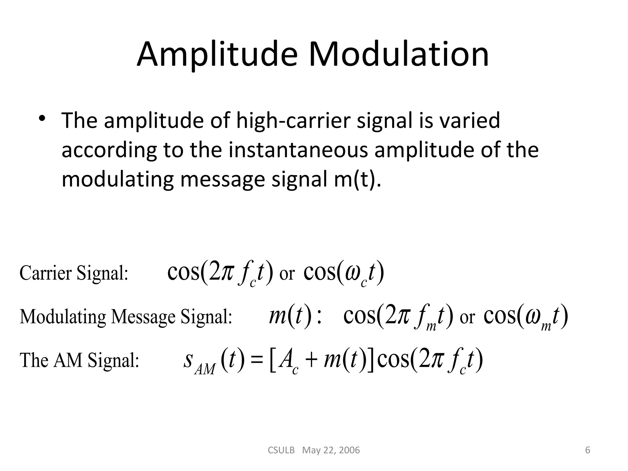 CSULB May 22, 2006 6
Amplitude Modulation
• The amplitude of high-carrier signal is varied
according to the instantaneous amplitude of the
modulating message signal m(t).
Carrier Signal: or
Modulating Message Signal: or
The AM Signal:
cos(2 ) cos( )
( ): cos(2 ) cos( )
( ) [ ( )]cos(2 )
c c
m m
AM c c
f t t
m t f t t
s t A m t f t
π ω
π ω
π= +
 
