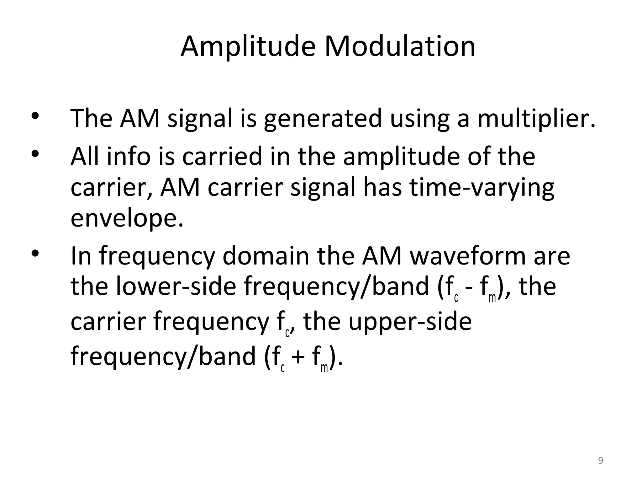9
Amplitude Modulation
• The AM signal is generated using a multiplier.
• All info is carried in the amplitude of the
carrier, AM carrier signal has time-varying
envelope.
• In frequency domain the AM waveform are
the lower-side frequency/band (fc - fm), the
carrier frequency fc, the upper-side
frequency/band (fc + fm).
 