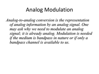 Analog Modulation
Analog-to-analog conversion is the representationAnalog-to-analog conversion is the representation
of analog information by an analog signal. Oneof analog information by an analog signal. One
may ask why we need to modulate an analogmay ask why we need to modulate an analog
signal; it is already analog. Modulation is neededsignal; it is already analog. Modulation is needed
if the medium is bandpass in nature or if only aif the medium is bandpass in nature or if only a
bandpass channel is available to us.bandpass channel is available to us.
 