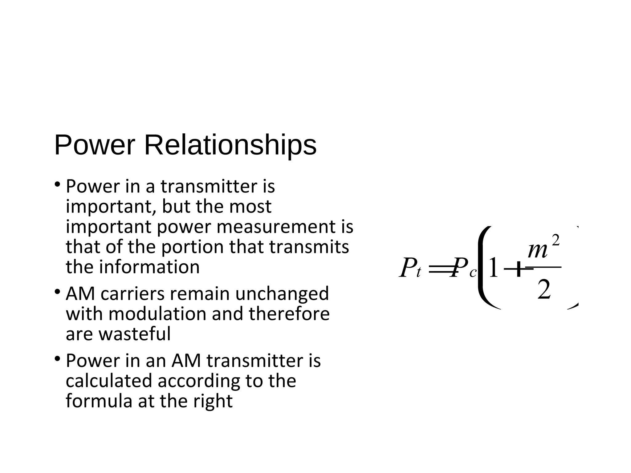 Power Relationships
• Power in a transmitter is
important, but the most
important power measurement is
that of the portion that transmits
the information
• AM carriers remain unchanged
with modulation and therefore
are wasteful
• Power in an AM transmitter is
calculated according to the
formula at the right
Pt =Pc 1+
m2
2






 