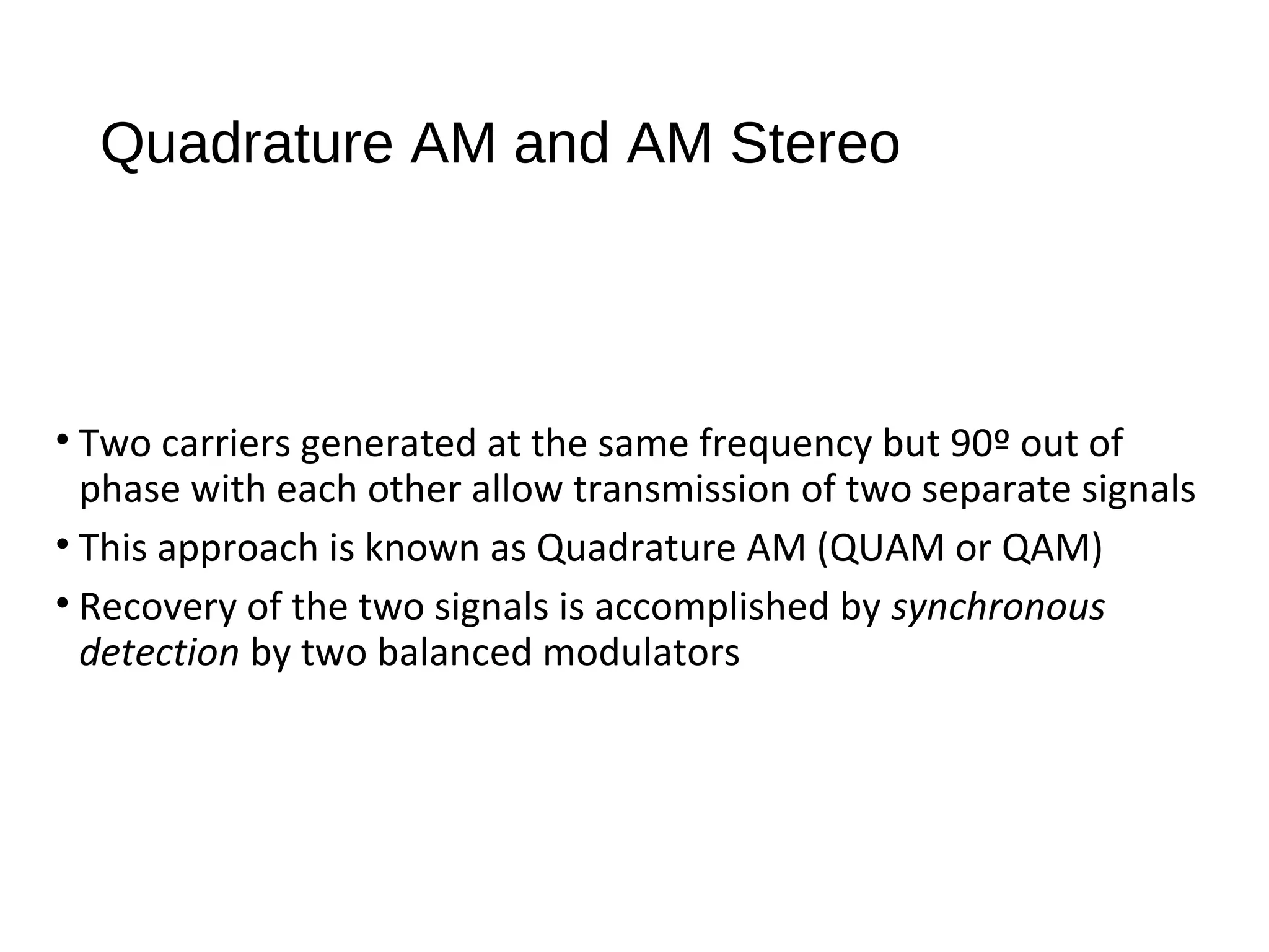 Quadrature AM and AM Stereo
• Two carriers generated at the same frequency but 90º out of
phase with each other allow transmission of two separate signals
• This approach is known as Quadrature AM (QUAM or QAM)
• Recovery of the two signals is accomplished by synchronous
detection by two balanced modulators
 