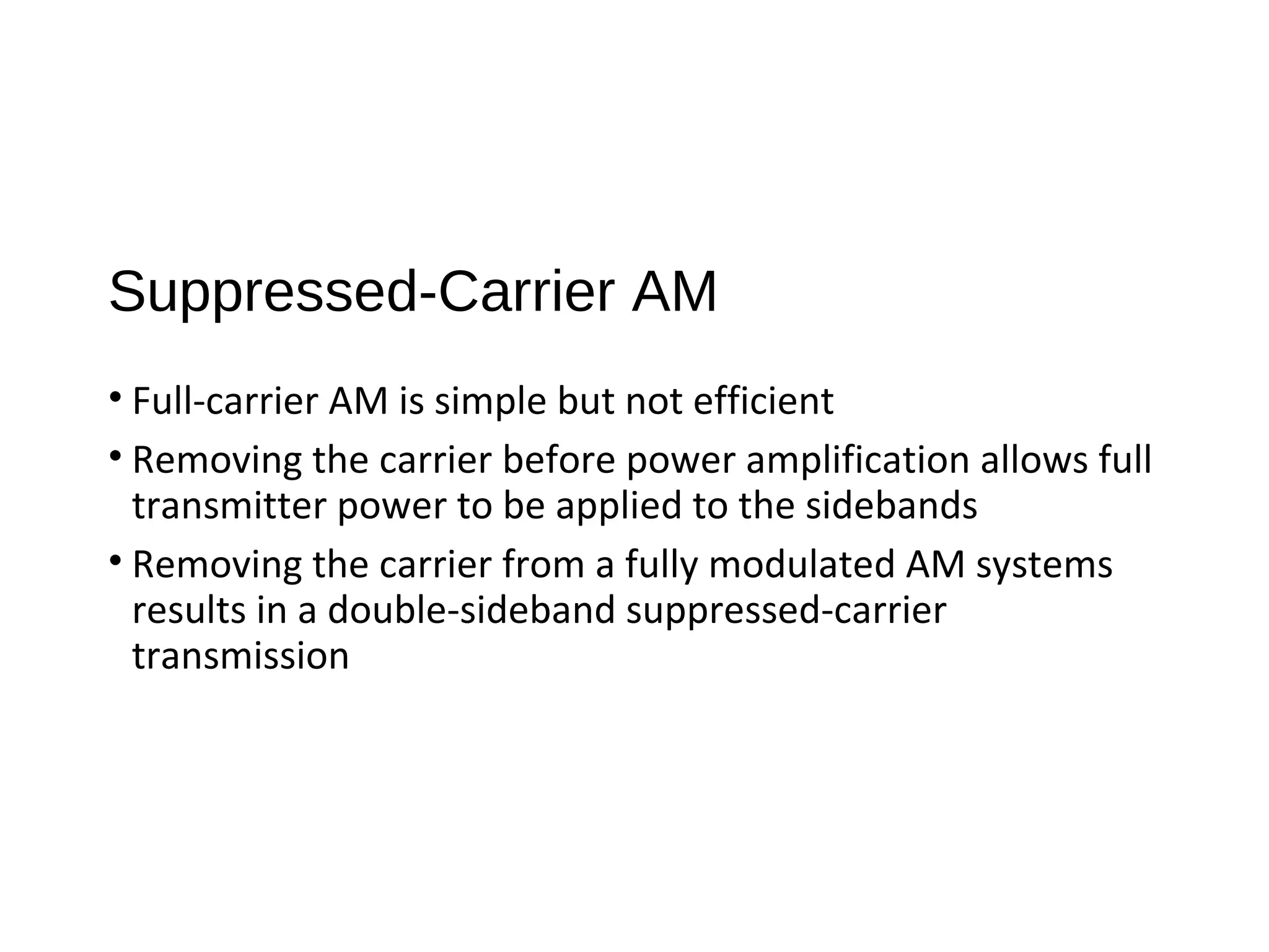 Suppressed-Carrier AM
• Full-carrier AM is simple but not efficient
• Removing the carrier before power amplification allows full
transmitter power to be applied to the sidebands
• Removing the carrier from a fully modulated AM systems
results in a double-sideband suppressed-carrier
transmission
 