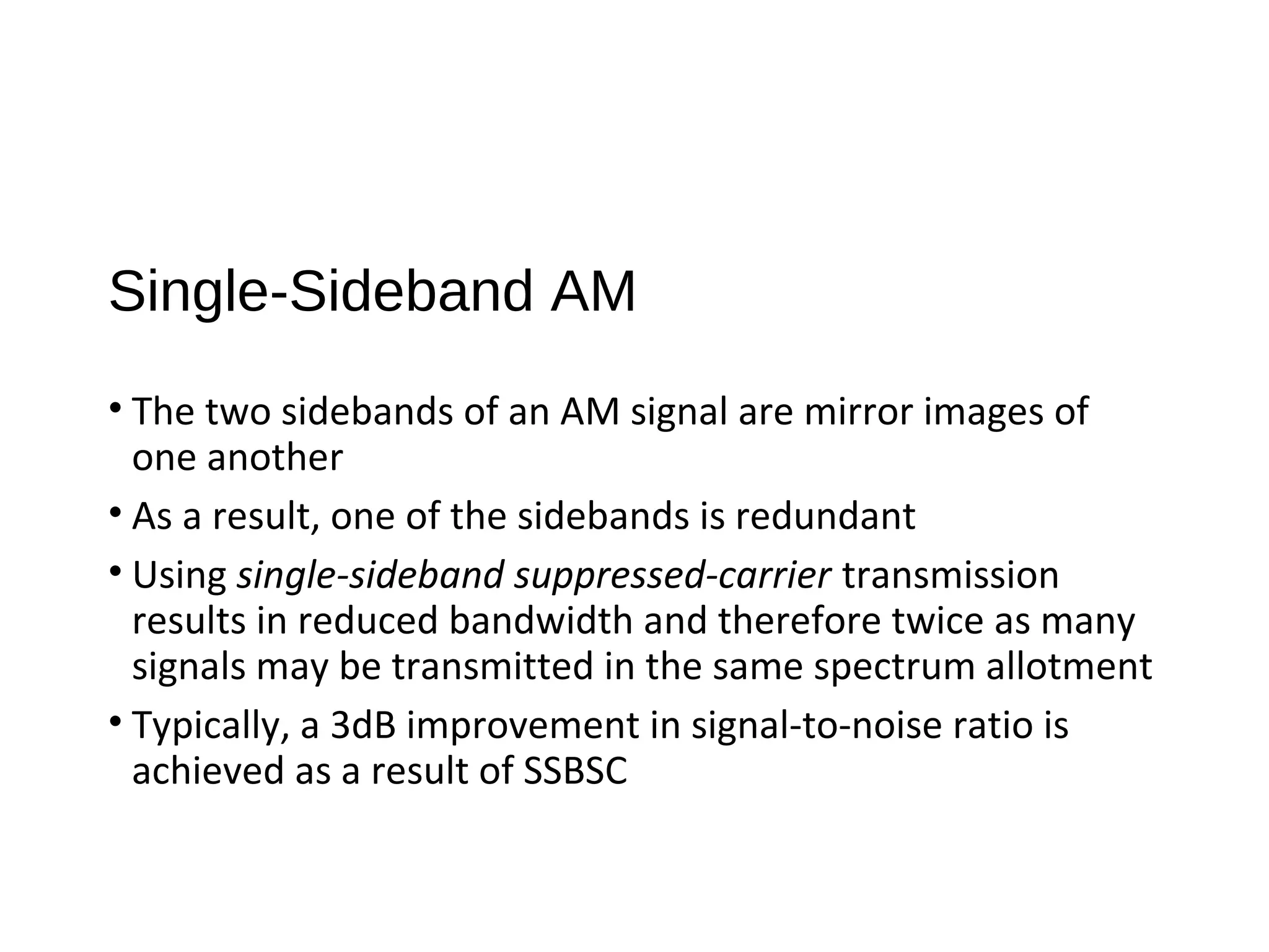 Single-Sideband AM
• The two sidebands of an AM signal are mirror images of
one another
• As a result, one of the sidebands is redundant
• Using single-sideband suppressed-carrier transmission
results in reduced bandwidth and therefore twice as many
signals may be transmitted in the same spectrum allotment
• Typically, a 3dB improvement in signal-to-noise ratio is
achieved as a result of SSBSC
 