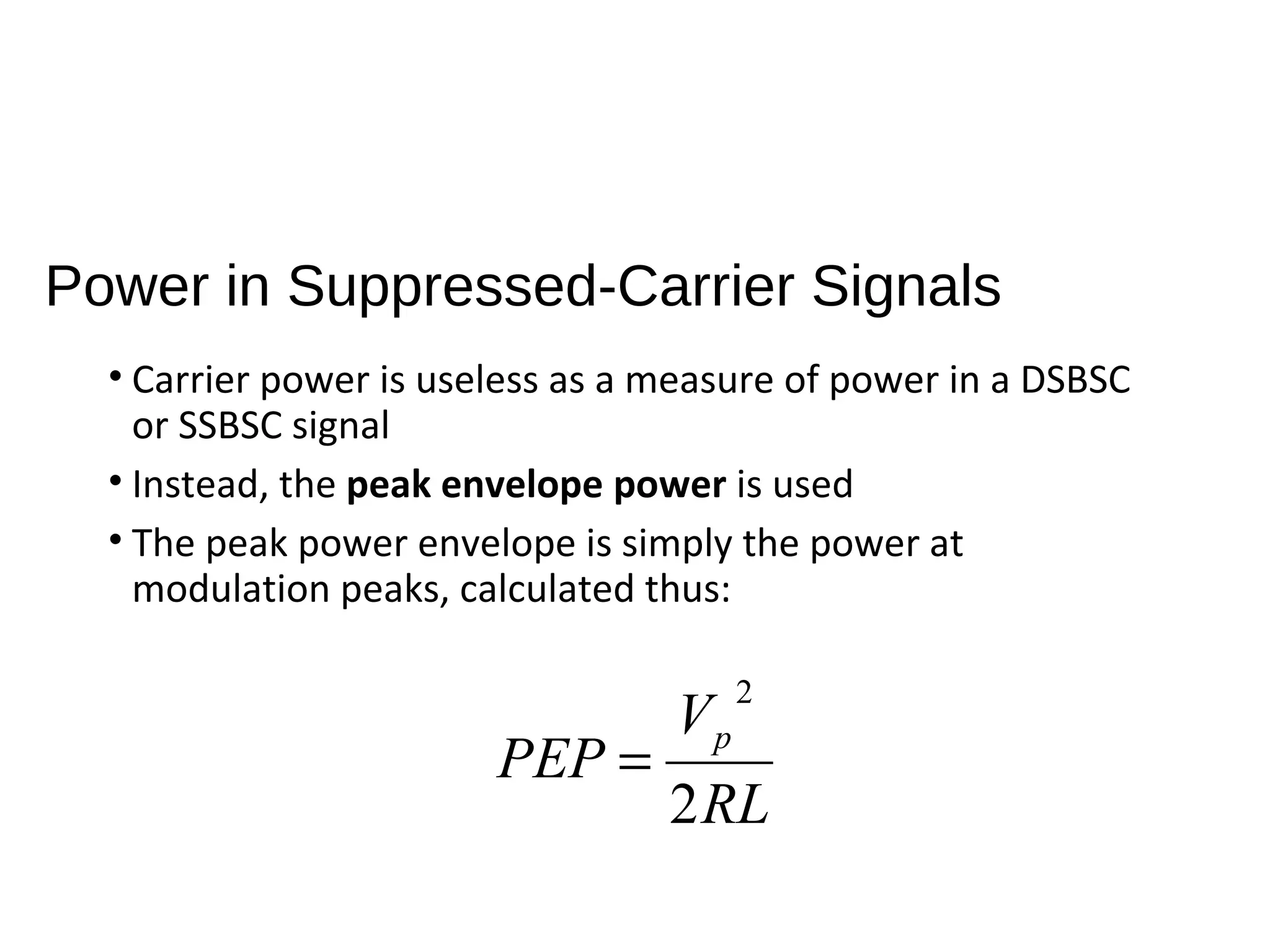Power in Suppressed-Carrier Signals
• Carrier power is useless as a measure of power in a DSBSC
or SSBSC signal
• Instead, the peak envelope power is used
• The peak power envelope is simply the power at
modulation peaks, calculated thus:
RL
V
PEP p
2
2
=
 