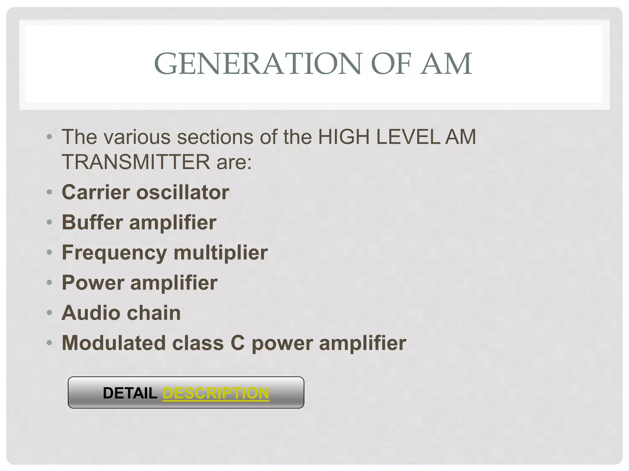 GENERATION OF AM
• The various sections of the HIGH LEVEL AM
TRANSMITTER are:
• Carrier oscillator
• Buffer amplifier
• Frequency multiplier
• Power amplifier
• Audio chain
• Modulated class C power amplifier
DETAIL DESCRIPTION
 