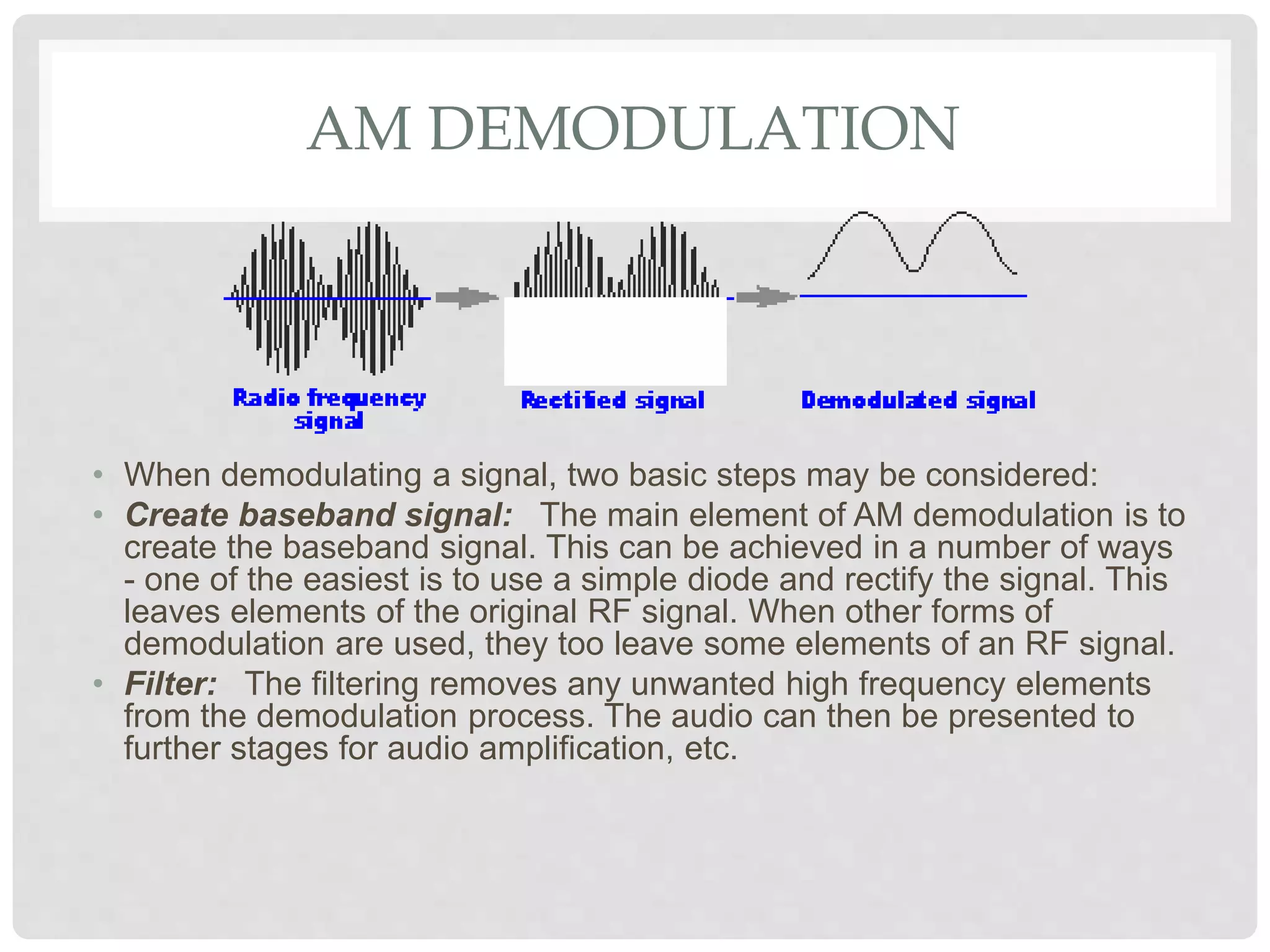 AM DEMODULATION
• When demodulating a signal, two basic steps may be considered:
• Create baseband signal: The main element of AM demodulation is to
create the baseband signal. This can be achieved in a number of ways
- one of the easiest is to use a simple diode and rectify the signal. This
leaves elements of the original RF signal. When other forms of
demodulation are used, they too leave some elements of an RF signal.
• Filter: The filtering removes any unwanted high frequency elements
from the demodulation process. The audio can then be presented to
further stages for audio amplification, etc.
 