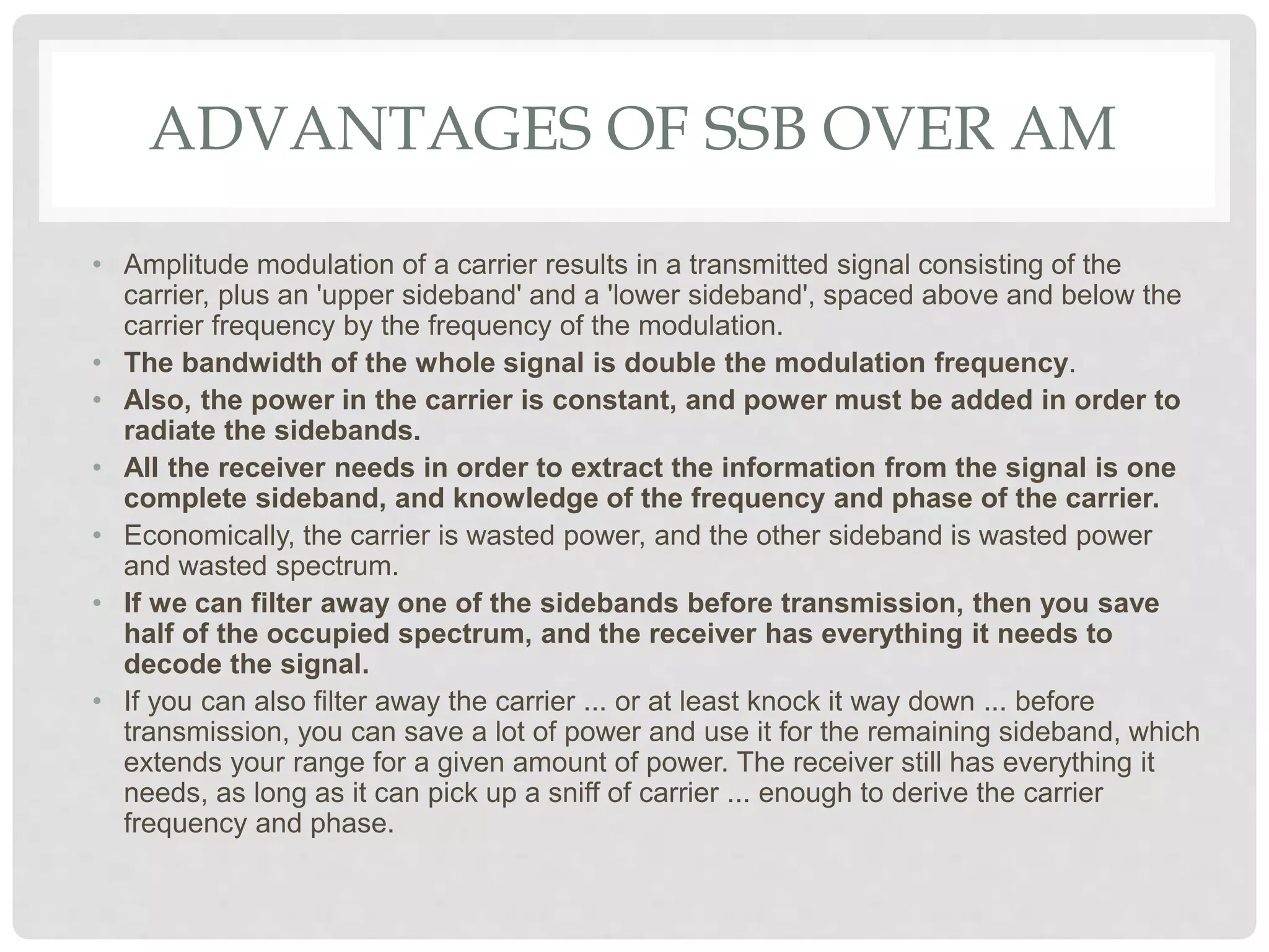 ADVANTAGES OF SSB OVER AM
• Amplitude modulation of a carrier results in a transmitted signal consisting of the
carrier, plus an 'upper sideband' and a 'lower sideband', spaced above and below the
carrier frequency by the frequency of the modulation.
• The bandwidth of the whole signal is double the modulation frequency.
• Also, the power in the carrier is constant, and power must be added in order to
radiate the sidebands.
• All the receiver needs in order to extract the information from the signal is one
complete sideband, and knowledge of the frequency and phase of the carrier.
• Economically, the carrier is wasted power, and the other sideband is wasted power
and wasted spectrum.
• If we can filter away one of the sidebands before transmission, then you save
half of the occupied spectrum, and the receiver has everything it needs to
decode the signal.
• If you can also filter away the carrier ... or at least knock it way down ... before
transmission, you can save a lot of power and use it for the remaining sideband, which
extends your range for a given amount of power. The receiver still has everything it
needs, as long as it can pick up a sniff of carrier ... enough to derive the carrier
frequency and phase.
 
