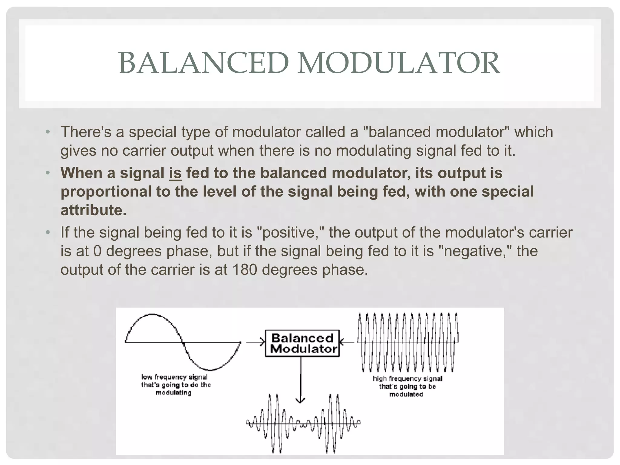 BALANCED MODULATOR
• There's a special type of modulator called a "balanced modulator" which
gives no carrier output when there is no modulating signal fed to it.
• When a signal is fed to the balanced modulator, its output is
proportional to the level of the signal being fed, with one special
attribute.
• If the signal being fed to it is "positive," the output of the modulator's carrier
is at 0 degrees phase, but if the signal being fed to it is "negative," the
output of the carrier is at 180 degrees phase.
 