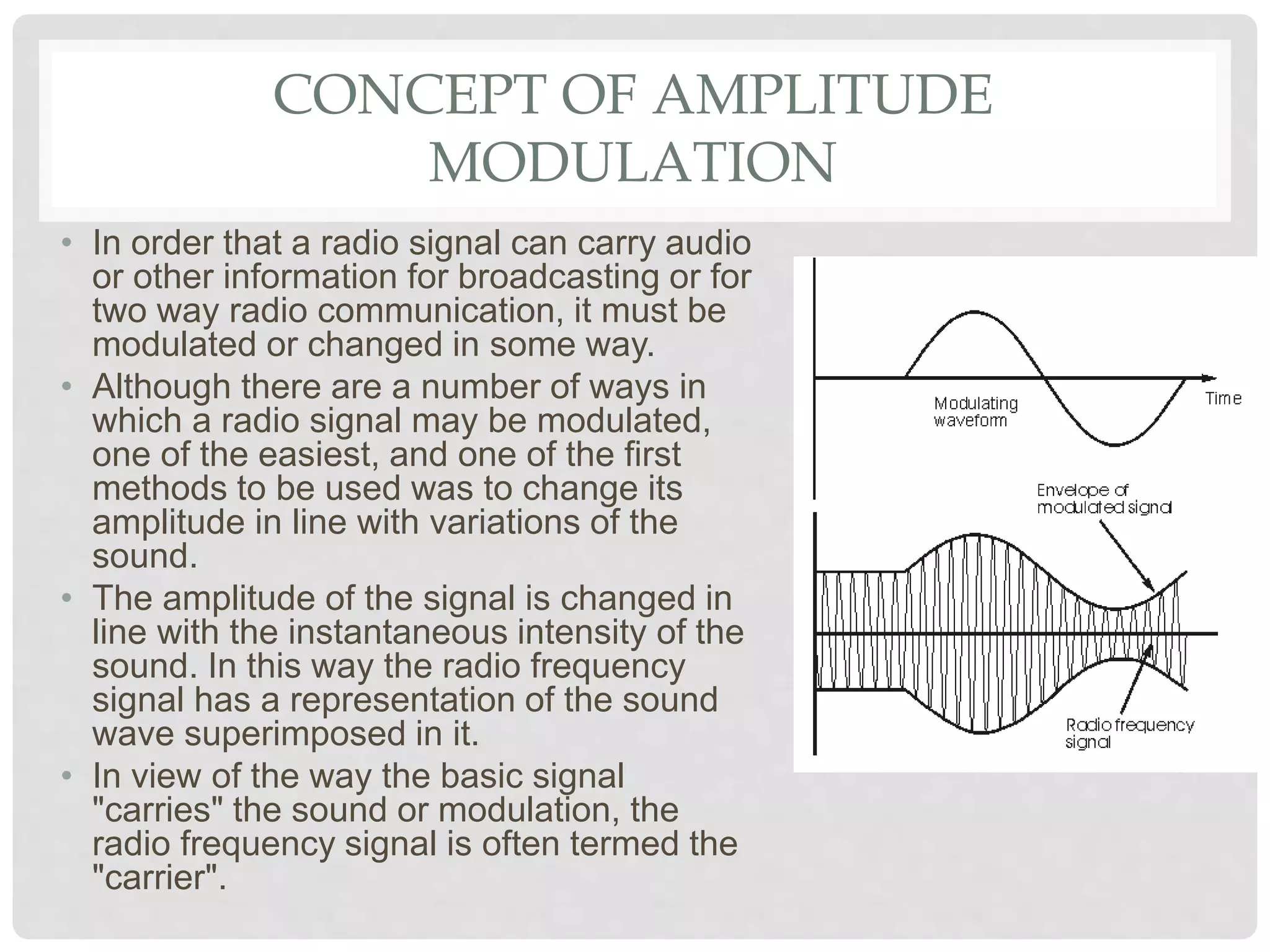CONCEPT OF AMPLITUDE
MODULATION
• In order that a radio signal can carry audio
or other information for broadcasting or for
two way radio communication, it must be
modulated or changed in some way.
• Although there are a number of ways in
which a radio signal may be modulated,
one of the easiest, and one of the first
methods to be used was to change its
amplitude in line with variations of the
sound.
• The amplitude of the signal is changed in
line with the instantaneous intensity of the
sound. In this way the radio frequency
signal has a representation of the sound
wave superimposed in it.
• In view of the way the basic signal
"carries" the sound or modulation, the
radio frequency signal is often termed the
"carrier".
 